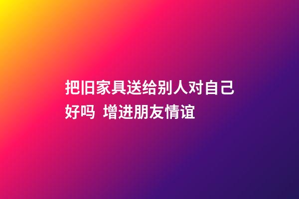 把旧家具送给别人对自己好吗  增进朋友情谊